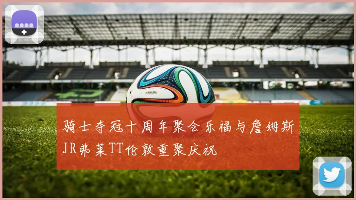骑士夺冠十周年聚会乐福与詹姆斯JR弗莱TT伦敦重聚庆祝