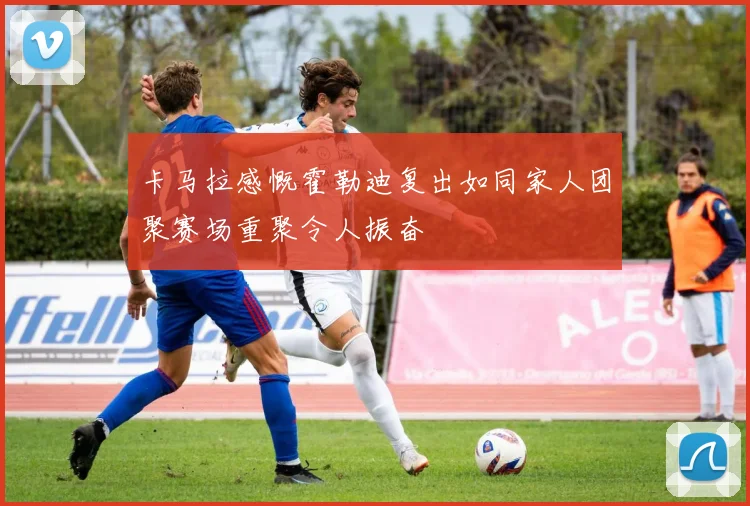 卡马拉感慨霍勒迪复出如同家人团聚赛场重聚令人振奋