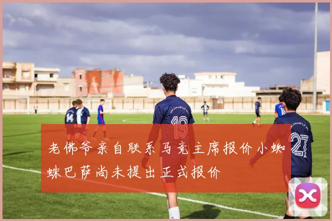 老佛爷亲自联系马竞主席报价小蜘蛛巴萨尚未提出正式报价