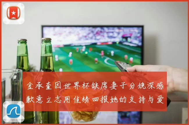 金承奎因世界杯缺席妻子分娩深感歉意立志用佳绩回报她的支持与爱