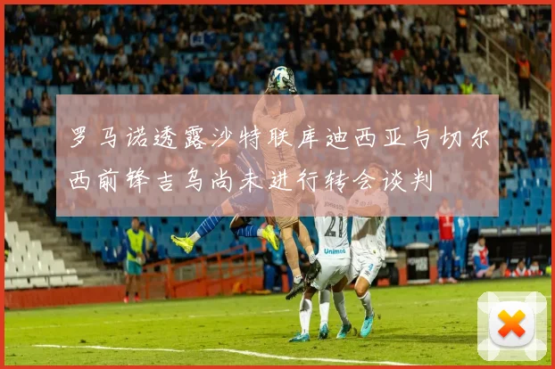 罗马诺透露沙特联库迪西亚与切尔西前锋吉乌尚未进行转会谈判