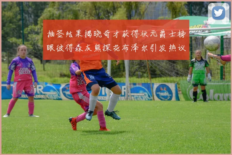 抽签结果揭晓奇才获得状元爵士榜眼彼得森灰熊探花布泽尔引发热议