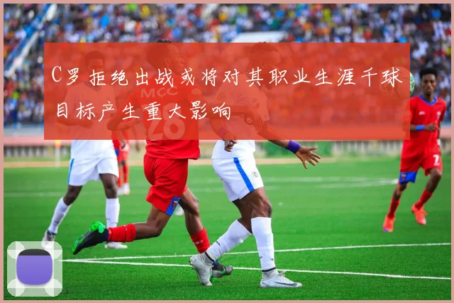 C罗拒绝出战或将对其职业生涯千球目标产生重大影响