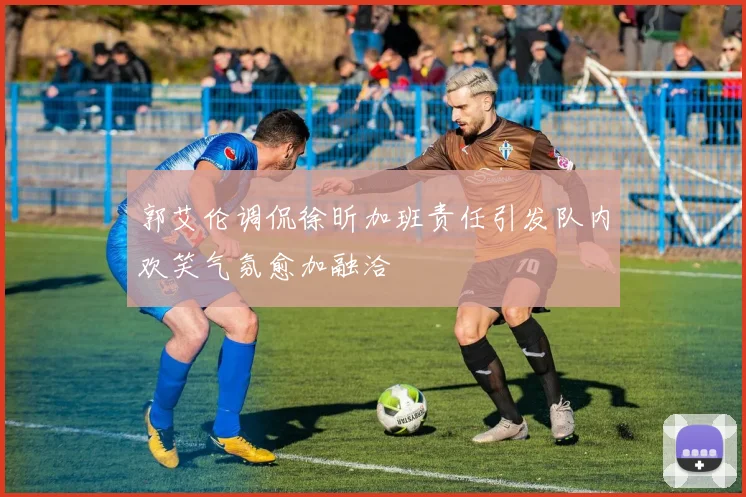 郭艾伦调侃徐昕加班责任引发队内欢笑气氛愈加融洽