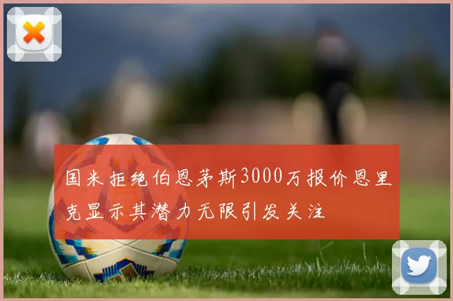 国米拒绝伯恩茅斯3000万报价恩里克显示其潜力无限引发关注