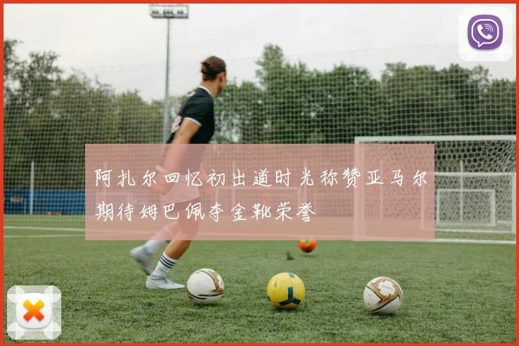 阿扎尔回忆初出道时光称赞亚马尔期待姆巴佩夺金靴荣誉