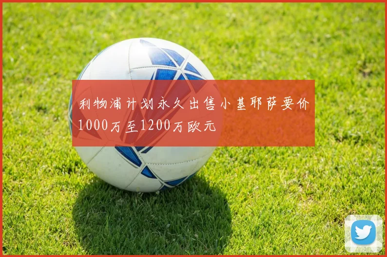 利物浦计划永久出售小基耶萨要价1000万至1200万欧元