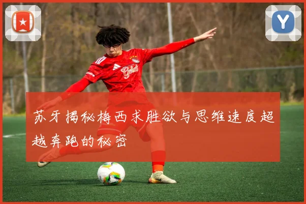 苏牙揭秘梅西求胜欲与思维速度超越奔跑的秘密