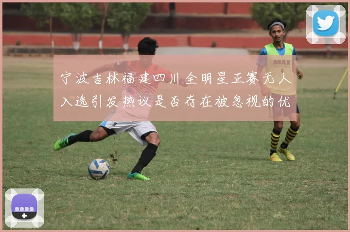 宁波吉林福建四川全明星正赛无人入选引发热议是否存在被忽视的优秀球员