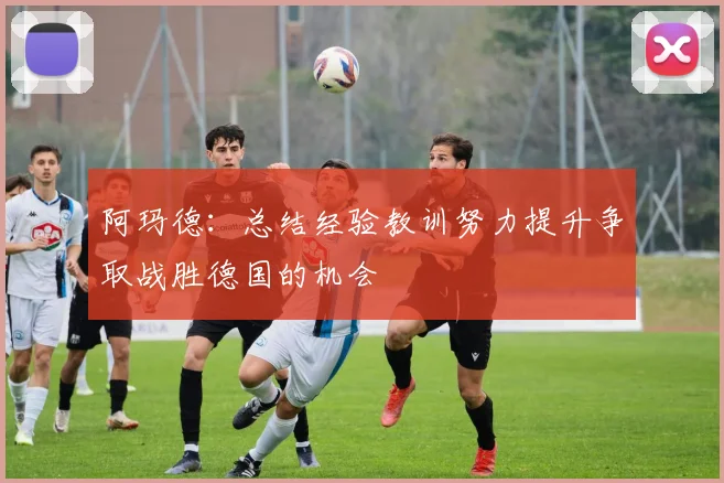 阿玛德：总结经验教训努力提升争取战胜德国的机会