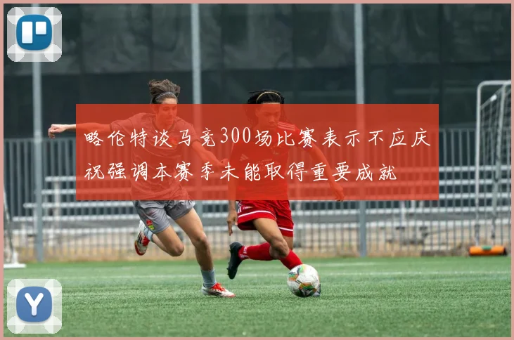略伦特谈马竞300场比赛表示不应庆祝强调本赛季未能取得重要成就