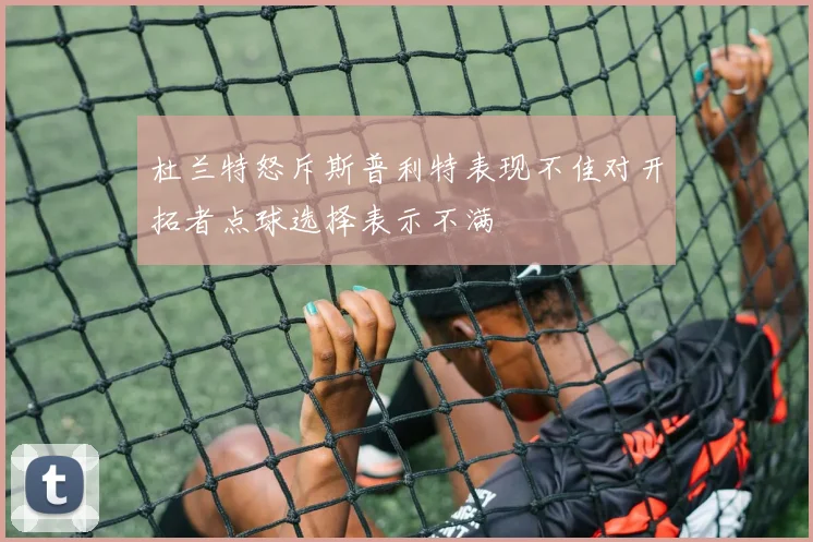 杜兰特怒斥斯普利特表现不佳对开拓者点球选择表示不满