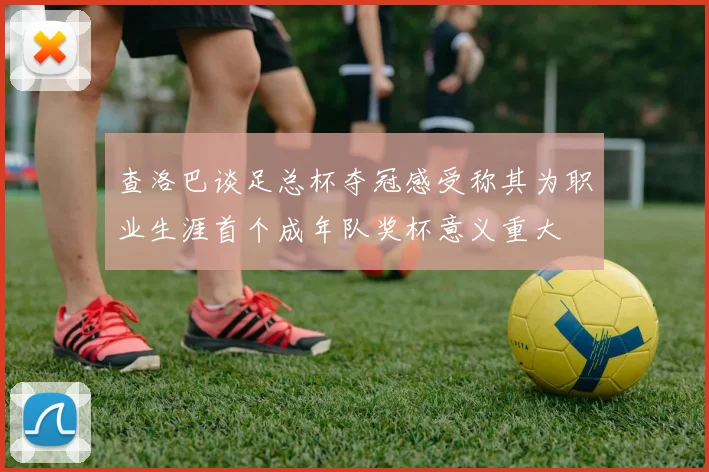 查洛巴谈足总杯夺冠感受称其为职业生涯首个成年队奖杯意义重大