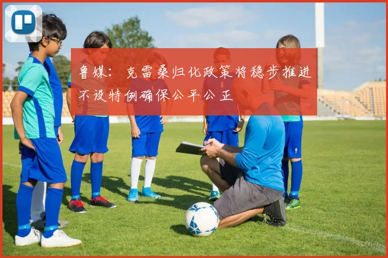 鲁媒：克雷桑归化政策将稳步推进不设特例确保公平公正