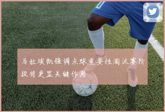 马杜埃凯强调点球重要性淘汰赛阶段将更显关键作用