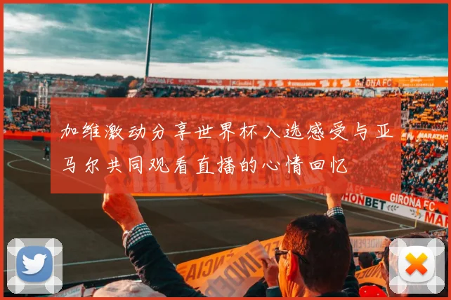 加维激动分享世界杯入选感受与亚马尔共同观看直播的心情回忆