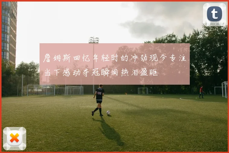 詹姆斯回忆年轻时的冲劲现今专注当下感动夺冠瞬间热泪盈眶