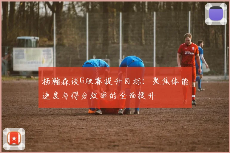 杨瀚森谈G联赛提升目标：聚焦体能速度与得分效率的全面提升